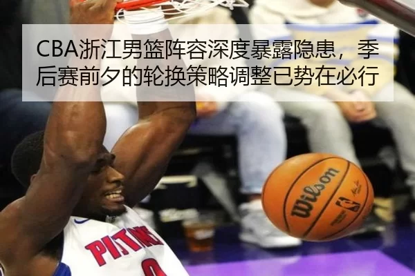 CBA浙江男篮阵容深度暴露隐患，季后赛前夕的轮换策略调整已势在必行